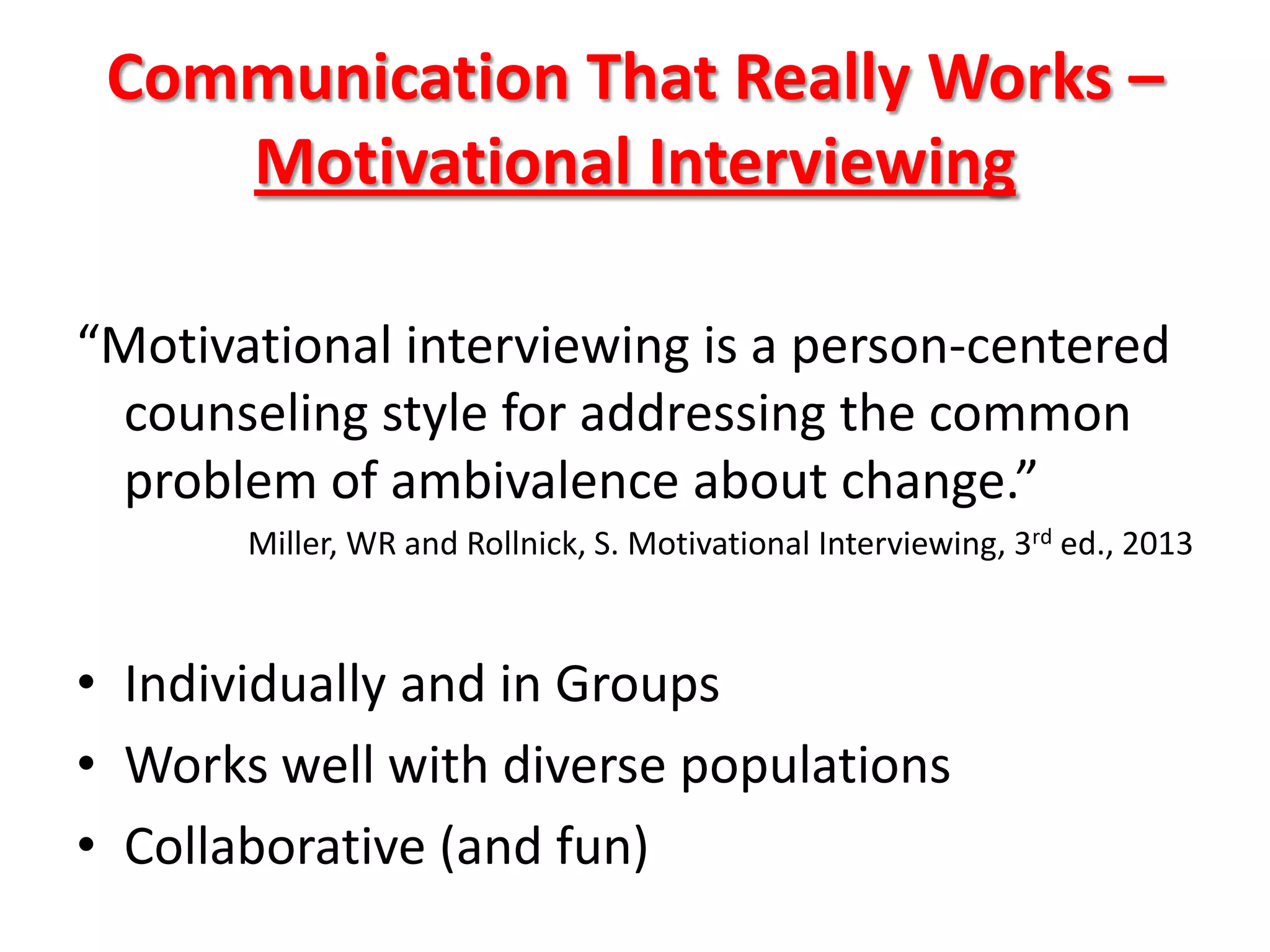 Communication That Really Works –
Motivational Interviewing
“Motivational interviewing is a person-centered
counseling style for addressing the common
problem of ambivalence about change.”
Miller, WR and Rollnick, S. Motivational Interviewing, 3rd ed., 2013

• Individually and in Groups
• Works well with diverse populations
• Collaborative (and fun)

 