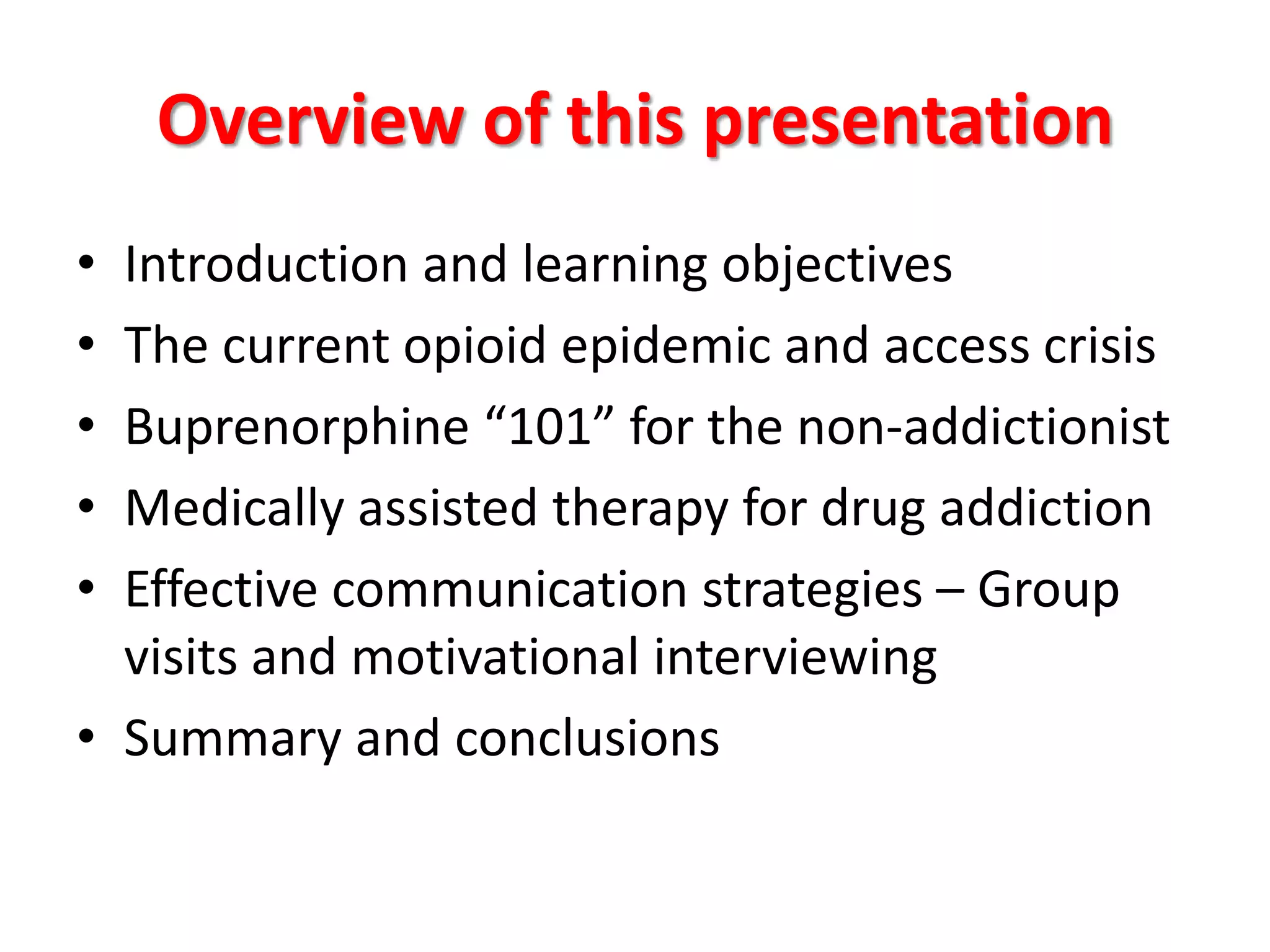 Overview of this presentation
•
•
•
•
•

Introduction and learning objectives
The current opioid epidemic and access crisis
Buprenorphine “101” for the non-addictionist
Medically assisted therapy for drug addiction
Effective communication strategies – Group
visits and motivational interviewing
• Summary and conclusions

 