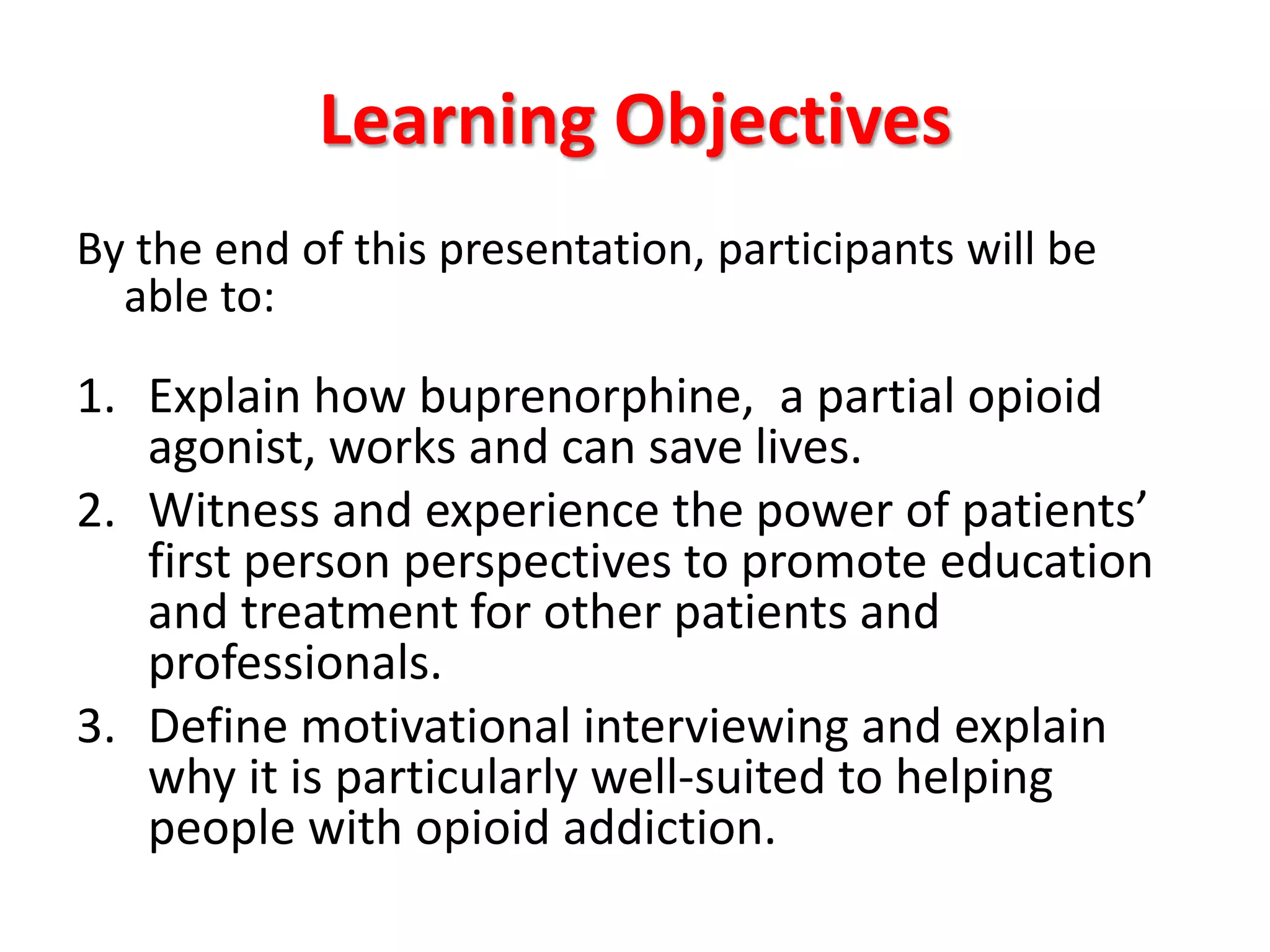 Learning Objectives
By the end of this presentation, participants will be
able to:

1. Explain how buprenorphine, a partial opioid
agonist, works and can save lives.
2. Witness and experience the power of patients’
first person perspectives to promote education
and treatment for other patients and
professionals.
3. Define motivational interviewing and explain
why it is particularly well-suited to helping
people with opioid addiction.

 