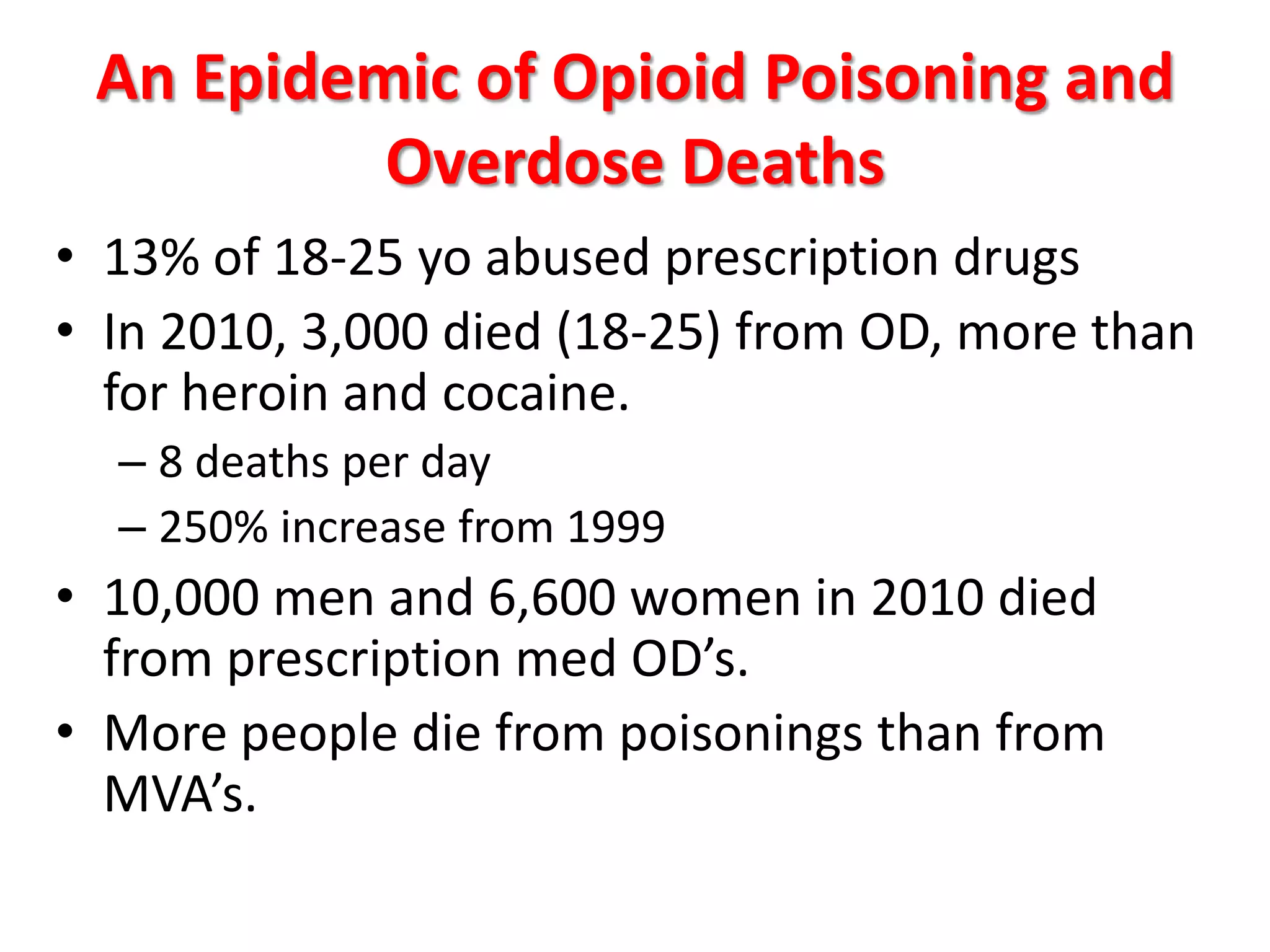 An Epidemic of Opioid Poisoning and
Overdose Deaths
• 13% of 18-25 yo abused prescription drugs
• In 2010, 3,000 died (18-25) from OD, more than
for heroin and cocaine.
– 8 deaths per day
– 250% increase from 1999

• 10,000 men and 6,600 women in 2010 died
from prescription med OD’s.
• More people die from poisonings than from
MVA’s.

 