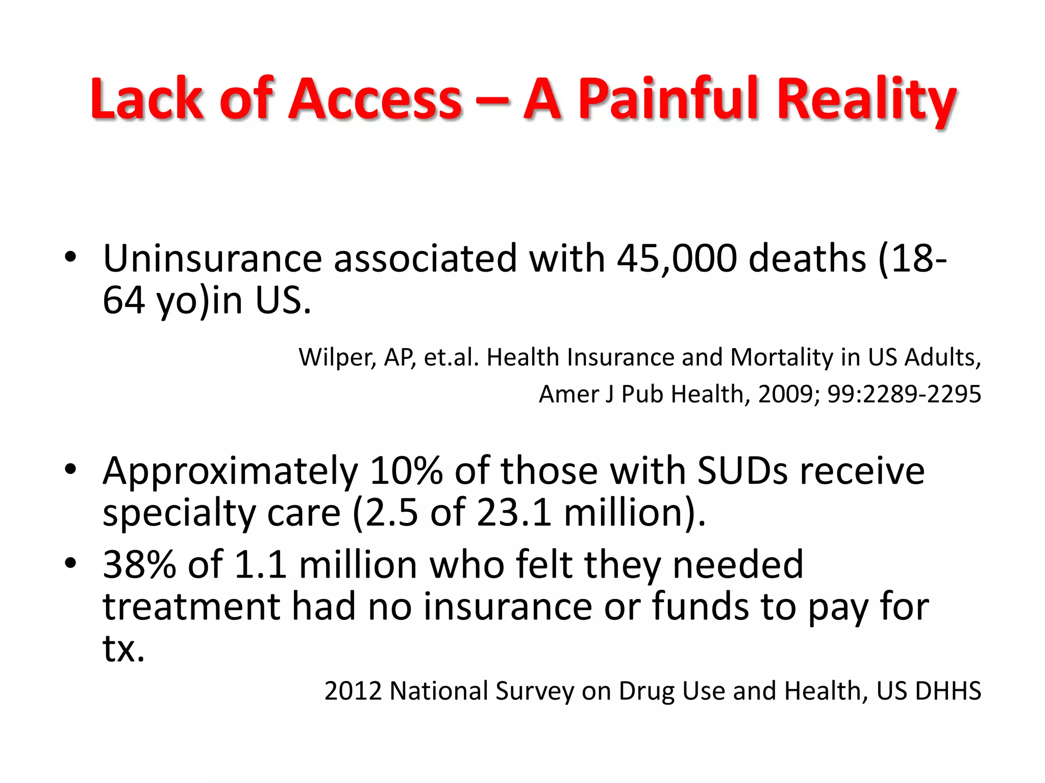 Lack of Access – A Painful Reality
• Uninsurance associated with 45,000 deaths (1864 yo)in US.
Wilper, AP, et.al. Health Insurance and Mortality in US Adults,
Amer J Pub Health, 2009; 99:2289-2295

• Approximately 10% of those with SUDs receive
specialty care (2.5 of 23.1 million).
• 38% of 1.1 million who felt they needed
treatment had no insurance or funds to pay for
tx.
2012 National Survey on Drug Use and Health, US DHHS

 
