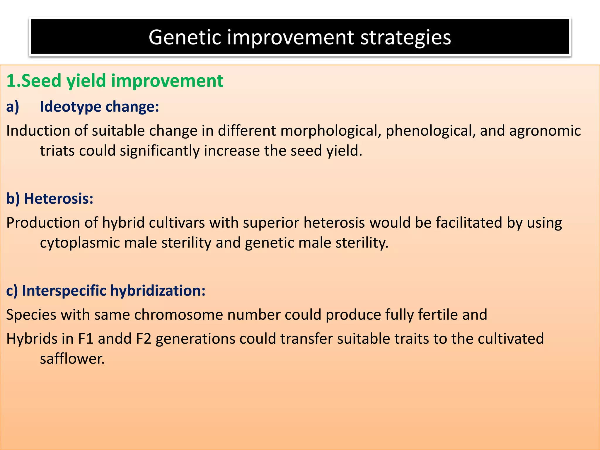 Genetic improvement strategies
1.Seed yield improvement
a) Ideotype change:
Induction of suitable change in different morphological, phenological, and agronomic
triats could significantly increase the seed yield.
b) Heterosis:
Production of hybrid cultivars with superior heterosis would be facilitated by using
cytoplasmic male sterility and genetic male sterility.
c) Interspecific hybridization:
Species with same chromosome number could produce fully fertile and
Hybrids in F1 andd F2 generations could transfer suitable traits to the cultivated
safflower.
 