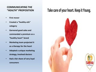 COMMUNICATING THE
“HEALTH” PROPOSITION
• First mover
• Created a “healthy-oils”
category
• Garnered good sales and
commanded a premium as a
“healthy heart” brand
• Marketing team projected it
as a therapy for the heart
• Adopted a unique marketing
strategy, involved doctors
• Had a fair share of very loyal
consumers
 