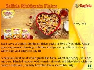 Each serve of Saffola Multigrain flakes packs in 30% of your daily whole
grain requirement; bursting with fibre it helps keep you fuller for longer
which aids your efforts to stay fit.
A delicious mixture of whole grains like Oats , wheat and barley , with rice
and corn. Blended together with crunchy almonds and juicy black raisins to
create a nutritious , crunchy breakfast that is incredibly tasty.
Rs.265/- 400g
 