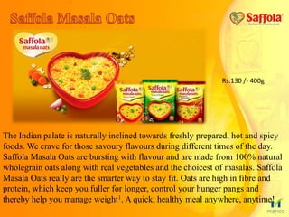 The Indian palate is naturally inclined towards freshly prepared, hot and spicy
foods. We crave for those savoury flavours during different times of the day.
Saffola Masala Oats are bursting with flavour and are made from 100% natural
wholegrain oats along with real vegetables and the choicest of masalas. Saffola
Masala Oats really are the smarter way to stay fit. Oats are high in fibre and
protein, which keep you fuller for longer, control your hunger pangs and
thereby help you manage weight1. A quick, healthy meal anywhere, anytime!
Rs.130 /- 400g
 