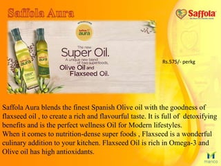 Saffola Aura blends the finest Spanish Olive oil with the goodness of
flaxseed oil , to create a rich and flavourful taste. It is full of detoxifying
benefits and is the perfect wellness Oil for Modern lifestyles.
When it comes to nutrition-dense super foods , Flaxseed is a wonderful
culinary addition to your kitchen. Flaxseed Oil is rich in Omega-3 and
Olive oil has high antioxidants.
Rs.575/- perkg
 