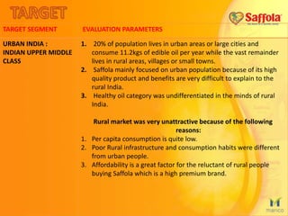 TARGET SEGMENT EVALUATION PARAMETERS
URBAN INDIA :
INDIAN UPPER MIDDLE
CLASS
1. 20% of population lives in urban areas or large cities and
consume 11.2kgs of edible oil per year while the vast remainder
lives in rural areas, villages or small towns.
2. Saffola mainly focused on urban population because of its high
quality product and benefits are very difficult to explain to the
rural India.
3. Healthy oil category was undifferentiated in the minds of rural
India.
Rural market was very unattractive because of the following
reasons:
1. Per capita consumption is quite low.
2. Poor Rural infrastructure and consumption habits were different
from urban people.
3. Affordability is a great factor for the reluctant of rural people
buying Saffola which is a high premium brand.
 