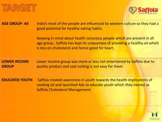 AGE GROUP- All India’s most of the people are influenced by western culture so they had a
good potential for healthy eating habits.
Keeping in mind about health conscious people which are present in all
age group , Saffola has kept its uniqueness of providing a healthy oil which
is less on cholesterol and hence good for heart.
LOWER INCOME
GROUP
Lower income group was more or less not entertained by Saffola due to
quality product and cost cutting is not easy for them.
EDUCATED YOUTH Saffola created awareness in youth towards the health implications of
cooking oil and launched Ads to educate youth which they named as
Saffola Cholesterol Management.
 