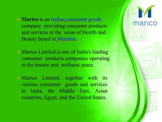  Marico is an Indian consumer goods
company providing consumer products
and services in the areas of Health and
Beauty based in Mumbai.
 Marico Limited is one of India's leading
consumer products companies operating
in the beauty and wellness space.
 Marico Limited, together with its
various consumer goods and services
in India, the Middle East, Asian
countries, Egypt, and the United States.
 