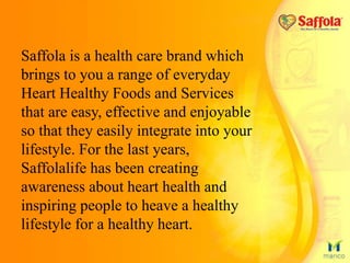 Saffola is a health care brand which
brings to you a range of everyday
Heart Healthy Foods and Services
that are easy, effective and enjoyable
so that they easily integrate into your
lifestyle. For the last years,
Saffolalife has been creating
awareness about heart health and
inspiring people to heave a healthy
lifestyle for a healthy heart.
 