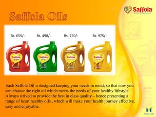Each Saffola Oil is designed keeping your needs in mind, so that now you
can choose the right oil which meets the needs of your healthy lifestyle.
Always strived to provide the best in class quality – hence presenting a
range of heart healthy oils , which will make your health journey effective,
easy and enjoyable.
Rs. 655/- Rs. 498/- Rs. 750/- Rs. 975/-
 