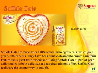 Saffola Oats are made from 100% natural wholegrain oats, which give
you health benefits. They have been double-steamed to ensure a uniform
texture and a great taste experience. Eating Saffola Oats as part of your
daily routine is both delicious and requires minimal effort. Saffola Oats
really are the smarter way to stay fit.
Rs.180/- per kg
 