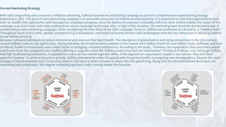 Current Marketing Strategy
With sales languishing and consumer confidence declining, Saffola launched an advertising campaign as part of a comprehensive repositioning strategy
beginning in 2001. The goal of every advertising campaign is to persuade consumers to rethink an existing brand. It is important to note that organizations must
learn to modify their approaches and messages as campaigns progress, since the desires of customers invariably shift over time. Unfortunately, the impact of the
campaign was short-lived, with sales settling down at pre-campaign levels soon after. In light of the situation, the marketing team faced the burdensome task of
orchestrating a new marketing campaign, while considering the clear flaws of the 2001 campaign. Early on, Saffola was promoted as a brand for a “healthy heart.”
Throughout much of the 1990s, people considered it as a therapeutic and medicinal brand; doctors and cardiologists were the key influencers in advising patients
to use Saffola primarily
because it allowed individuals to reduce cholesterol and improve their heart health. The emergence of globalization and rising competition in the 21st century
caused Saffola’s sales to dip significantly. During this time, the brand variants available in the market were Saffola (Kardi Oil) and Saffola Tasty (safflower and corn
oil blend); health consciousness was a major factor in changing consumer preferences. According to the study, “However, the expectation that consumers would
switch over from the competitors to a Saffola offering or upgrade within the Saffola product line had not materialized” (Poddar & Prakhya, n.d.). Although Saffola
had high recall among consumers, it appealed to a very narrow market segment. Often, if the segment an organization targets is too narrow, they limit their
potential revenue. To achieve long-term growth, Saffola attempted to widen its appeal with the general public by targeting new demographics. Despite the rapid
changes in how businesses reach consumers, there is still value in what is known as above-the-line advertising. Along with the aforementioned technique, the
marketing team employed a 360-degree marketing approach, with a strong below-the-line plan.
 