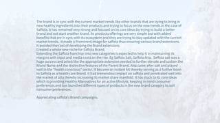 The brand is in sync with the current market trends like other brands that are trying to bring in
new healthy ingredients into their products and trying to focus on the new trends.In the case of
Saffola, it has remained very strong and focused on its core ideas by trying to build a better
brand and not start another brand. Its products offerings are very simple but with added
benefits that are in sync with its ecosystem and they are trying to stay updated with the current
market trends. It made a Prominent image for saffola thus ensuring various brand extensions.
It avoided the cost of developing the Brand extensions.
Created a whole new niche for Saffola Brand.
Extending the Saffola franchise into new categories is expected to help it in maintaining its
margins with input and media costs on the rise. Eg Saffola Salt, Saffola Atta. Saffola salt was a
huge success and acted like the appropriate extension needed to further elevate and sustain the
Brand Name and the distinctive features of the Parent Brand. Atta came after salt and played
well in the “health conscious” sector. It became an instant hit thereby serving as a further boon
to Saffola as a health care Brand. It had tremendous impact on saffola and penetrated well into
the market of atta thereby increasing its market share manifold. It has stuck to its core ideas
which is providing Healthy Alternatives for an active lifestyle, keeping in mind consumer
preferences and has launched different types of products in the new brand category to suit
consumer preferences.
Appreciating saffola's Brand campaigns.
 