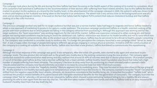Campaign 1
This campaign took place during the 90s and during this time Saffola had been focussing on the health aspect of the cooking oil to market to consumers. Most
of its customers had switched to Saffola due to the recommendation of their doctors after suffering from heart related ailments. Due to this Saffola decided to
market its product to this audience as a brand for the healthy heart. In the advertisement of the campaign released in 2000, the patient’s wife was shown to be
in shock and helpless as her husband was being taken to the hospital in an ambulance. The advert had a very serious tone as the background score was of a
siren and an electrocardiogram monitor. It focused on the fact that Safola had the highest PUFA content that reduces cholesterol buildup and that Saffola
cooking oil is like a life insurance.
Campaign 2
The previous campaign worked very well for its target audience but that was just a narrow market. Sales had begun to stagnate and hence Saffola needed to
adopt a new approach of marketing its products to capture a wider audience. The previous campaign positioned Saffola as a health- oriented cooking oil for
people with heart problems due to which people not falling in this category refrained from purchasing it. Although this approach was working well for the
target audience, the “heart association” was working negatively for the rest of the market. Saffola was expensive compared to other cooking oils and hence
people not having heart conditions may be trying to avoid the additional cost. Saffola’s distinction was based on its health benefits and not its taste which non-
patients may not want to compromise on. Also as the product was of a medicinal nature, Saffola may be perceived to be a threat to healthy people consuming
it. The company also conducted a consumer study to reinforce this. To change this perception the company launched a new campaign titled “Sehat Se Jeena
Hai”. It was a happy video montage of people belonging to different age groups engaging in various physical activities. It tried to shift the communication of
the company to a cooking oil suitable for the entire family. Saffola also launched a new product, Saffola Nutriblend to communicate this repositioning.
Campaign 3
Although the initial response of the campaign was good, it was temporary. After the initial 15% growth, sales started to dip again and went back to pre-
campaign levels. The new product did not work well as the growth was mostly due to the existing consumers trying the new product. The company again
conducted research to understand what went wrong and they realised that around 35-40% of volumes were due to doctor prescriptions. Of a random sample,
17 out of 20 families used Saffola as they had a member suffering from a heart ailment. Saffola Healthy Heart Foundation also found that India had a high
number of people suffering from heart ailments. The company’s decision to stray away from its positioning as a heart oriented product seemed a little
miscalculated and the company now faced a dilemma as it tried to increase its consumer base but didn’t find much success.
The company now tried to include the “hopefully healthy” lifestyle segment into its marketing plans. They now focused on busy executives in the age group of
25 - 45 who wanted to live healthy but easily gave in to temptations or simply didn’t have the time for it. The company wanted to keep the “heart” narrative but
shifted from the negative aspects like heart attacks, ailments, etc to positive connotations like healthy living, etc. It launched the product “Saffola Gold” which
combined the product-related benefits of its parent brand with intangible emotional benefits for the new generation of consumers. The company launched the
campaign titled “Kal Se” whereby a 30 second ad was released by Saffola which showed a procrastinating husband failing to live a healthy life and always
promising his wife to start again from the next day (Kal Se). The wife then takes matters into her own hands and shifts to Saffola Gold as an easy insurance for
husband’s healthy heart from that day itself (Aaj Se).
 