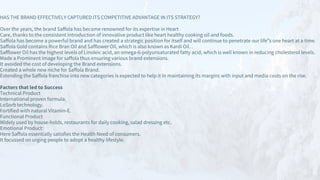 HAS THE BRAND EFFECTIVELY CAPTURED ITS COMPETITIVE ADVANTAGE IN ITS STRATEGY?
Over the years, the brand Saffola has become renowned for its expertise in Heart
Care, thanks to the consistent introduction of innovative product like heart healthy cooking oil and foods.
Saffola has become a powerful brand and has created a strategic position for itself and will continue to penetrate our life‟s one heart at a time.
Saffola Gold contains Rice Bran Oil and Safflower Oil, which is also known as Kardi Oil. .
Safflower Oil has the highest levels of Linoleic acid, an omega-6-polyunsaturated fatty acid, which is well known in reducing cholesterol levels.
Made a Prominent image for saffola thus ensuring various brand extensions.
It avoided the cost of developing the Brand extensions.
Created a whole new niche for Saffola Brand.
Extending the Saffola franchise into new categories is expected to help it in maintaining its margins with input and media costs on the rise.
Factors that led to Success
Technical Product
International proven formula.
LoSorb technology.
Fortified with natural Vitamin-E.
Functional Product
Widely used by house-holds, restaurants for daily cooking, salad dressing etc.
Emotional Product:
Here Saffola essentially satisfies the Health Need of consumers.
It focussed on urging people to adopt a healthy lifestyle.
 
