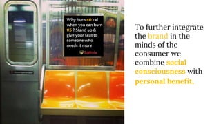 Why burn 40 cal
when you can burn
115 ? Stand up &
give your seat to
someone who
needs it more
To further integrate
the brand in the
minds of the
consumer we
combine social
consciousness with
personal benefit.
 