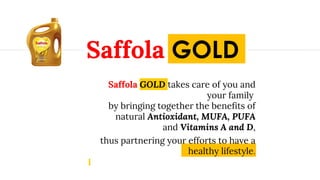 Saffola GOLD takes care of you and
your family
by bringing together the benefits of
natural Antioxidant, MUFA, PUFA
and Vitamins A and D,
thus partnering your efforts to have a
healthy lifestyle.
Saffola GOLD
 