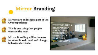Mirror Branding
Mirrors are an integral part of the
Gym experience
This is one thing that people
observe the most
Mirror Branding will be done to
increase Brand recall and change
behavioral attitude
FITNESS IS LIKE A
RELATIONSHIP.
IF IT DOESN’T
WORKOUT.
SWITCH TO A
HEALTHIER
‘OIL’TERNATIVE
 