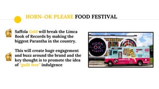 HORN–OK PLEASE FOOD FESTIVAL
Saffola Gold will break the Limca
Book of Records by making the
biggest Parantha in the country.
This will create huge engagement
and buzz around the brand and the
key thought is to promote the idea
of “guilt free” indulgence
 