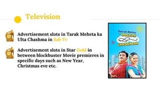 Television
Advertisement slots in Tarak Meheta ka
Ulta Chashma in Sab Tv
Advertisement slots in Star Gold in
between blockbuster Movie premieres in
specific days such as New Year,
Christmas eve etc.
 
