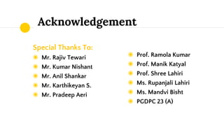 Acknowledgement
Special Thanks To:
◉ Mr. Rajiv Tewari
◉ Mr. Kumar Nishant
◉ Mr. Anil Shankar
◉ Mr. Karthikeyan S.
◉ Mr. Pradeep Aeri
◉ Prof. Ramola Kumar
◉ Prof. Manik Katyal
◉ Prof. Shree Lahiri
◉ Ms. Rupanjali Lahiri
◉ Ms. Mandvi Bisht
◉ PGDPC 23 (A)
 