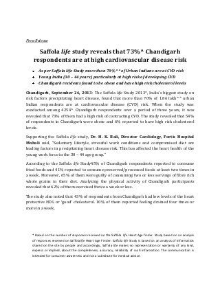 Press Release

Saffola life study reveals that 73%^ Chandigarh
respondents are at high cardiovascular disease risk
As per Saffola life Study more than 70%^^ of Urban Indians are at CVD risk
Young India (30 – 44 years) particularly at high risk of developing CVD
Chandigarh residents found to be obese and have high risk cholesterol levels
Chandigarh, September 26, 2013: The Saffola life Study 2013*, India’s biggest study on
risk factors precipitating heart disease, found that more than 70% of 1.86 lakh^^ urban
Indian respondents are at cardiovascular disease (CVD) risk. When the study was
conducted among 4254^ Chandigarh respondents over a period of three years, it was
revealed that 73% of them had a high risk of contracting CVD. The study revealed that 54%
of respondents in Chandigarh were obese and 6% reported to have high risk cholesterol
levels.
Supporting the Saffola life study, Dr. H. K. Bali, Director Cardiology, Fortis Hospital
Mohali said, “Sedentary lifestyle, stressful work conditions and compromised diet are
leading factors in precipitating heart disease risk. This has affected the heart health of the
young work force in the 30 – 44 age group.”
According to the Saffola life Study45% of Chandigarh respondents reported to consume
fried foods and 41% reported to consume preserved/processed foods at least two times in
a week. Moreover, 65% of them were guilty of consuming two or less servings of fibre rich
whole grains in their diet. Analyzing the physical activity of Chandigarh participants
revealed that 62% of them exercised thrice a week or less.
The study also noted that 43% of respondents from Chandigarh had low levels of the heart
protective HDL or ‘good’ cholesterol. 10% of them reported feeling drained four times or
more in a week.

* Based on the number of responses received on the Saffola life Heart Age finder. Study based on an analysis
of responses received on Saffolalife Heart Age Finder. Saffola life Study is based on an analysis of information
shared on the site by people and accordingly, Saffola life makes no representation or warranty of any kind,
express or implied, about the completeness, accuracy, reliability of such information. The communication is
intended for consumer awareness and not a substitute for medical advice.

 