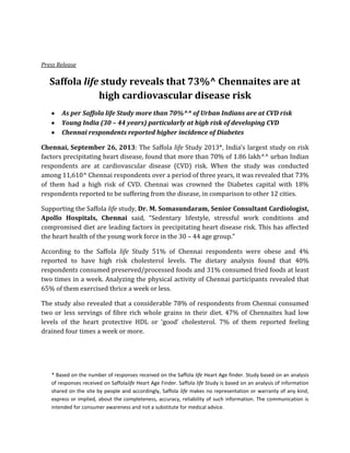 Press Release

Saffola life study reveals that 73%^ Chennaites are at
high cardiovascular disease risk
As per Saffola life Study more than 70%^^ of Urban Indians are at CVD risk
Young India (30 – 44 years) particularly at high risk of developing CVD
Chennai respondents reported higher incidence of Diabetes
Chennai, September 26, 2013: The Saffola life Study 2013*, India’s largest study on risk
factors precipitating heart disease, found that more than 70% of 1.86 lakh^^ urban Indian
respondents are at cardiovascular disease (CVD) risk. When the study was conducted
among 11,610^ Chennai respondents over a period of three years, it was revealed that 73%
of them had a high risk of CVD. Chennai was crowned the Diabetes capital with 18%
respondents reported to be suffering from the disease, in comparison to other 12 cities.
Supporting the Saffola life study, Dr. M. Somasundaram, Senior Consultant Cardiologist,
Apollo Hospitals, Chennai said, “Sedentary lifestyle, stressful work conditions and
compromised diet are leading factors in precipitating heart disease risk. This has affected
the heart health of the young work force in the 30 – 44 age group.”
According to the Saffola life Study 51% of Chennai respondents were obese and 4%
reported to have high risk cholesterol levels. The dietary analysis found that 40%
respondents consumed preserved/processed foods and 31% consumed fried foods at least
two times in a week. Analyzing the physical activity of Chennai participants revealed that
65% of them exercised thrice a week or less.
The study also revealed that a considerable 78% of respondents from Chennai consumed
two or less servings of fibre rich whole grains in their diet. 47% of Chennaites had low
levels of the heart protective HDL or ‘good’ cholesterol. 7% of them reported feeling
drained four times a week or more.

* Based on the number of responses received on the Saffola life Heart Age finder. Study based on an analysis
of responses received on Saffolalife Heart Age Finder. Saffola life Study is based on an analysis of information
shared on the site by people and accordingly, Saffola life makes no representation or warranty of any kind,
express or implied, about the completeness, accuracy, reliability of such information. The communication is
intended for consumer awareness and not a substitute for medical advice.

 