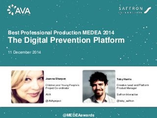 Best Professional Production MEDEA 2014
The Digital Prevention Platform
11 December 2014
Joanna Sharpen
Children and Young People’s
Project Co-ordinator
AVA
@AVAproject
Toby Harris
Creative Lead and Platform
Product Manager
Saffron Interactive
@toby_saffron
@MEDEAawards
 