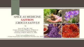 SPICE AS MEDICINE
SAFFRON
CROCUS SATIVUS
By
Kevin KF Ng, MD., PhD.,
Former Associate Professor of Medicine
Division of Clinical Pharmacology
University of Miami, Miami, FL., USA
Email: kevinng68@gmail.com
A Slide Presentation for HealthCare Providers Dec 2022
 