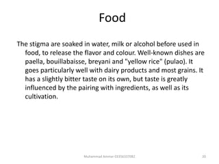 Food
The stigma are soaked in water, milk or alcohol before used in
food, to release the flavor and colour. Well-known dishes are
paella, bouillabaisse, breyani and "yellow rice" (pulao). It
goes particularly well with dairy products and most grains. It
has a slightly bitter taste on its own, but taste is greatly
influenced by the pairing with ingredients, as well as its
cultivation.
20Muhammad Ammar 03356337082
 