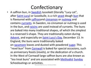 Confectionary
• A saffron bun, in Swedish lussekatt (literally "Lucy cat",
after Saint Lucy) or lussebulle, is a rich yeast dough bun that
is flavoured with saffronand cinnamon or nutmeg and
contains currants. In Sweden, no cinnamon or nutmeg is used
in the bun, and raisins are used instead of currants. The buns
are baked into many traditional shapes, of which the simplest
is a reversed S-shape. They are traditionally eaten during
Advent, and especially on Saint Lucy's Day, December 13. In
England, the buns were traditionally baked
on sycamore leaves and dusted with powdered sugar. This
"revel bun" from Cornwall is baked for special occasions, such
as anniversary feasts (revels), or the dedication of a church.
In the West of Cornwall large saffron buns are also known as
"tea treat buns" and are associated with Methodist Sunday
Schooloutings or activities. 21Muhammad Ammar 03356337082
 