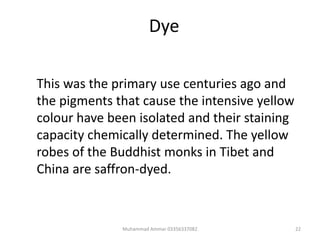 Dye
This was the primary use centuries ago and
the pigments that cause the intensive yellow
colour have been isolated and their staining
capacity chemically determined. The yellow
robes of the Buddhist monks in Tibet and
China are saffron-dyed.
22Muhammad Ammar 03356337082
 