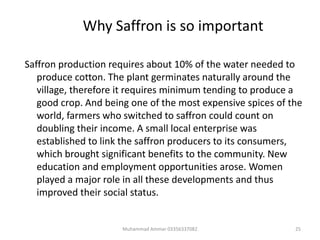Why Saffron is so important
Saffron production requires about 10% of the water needed to
produce cotton. The plant germinates naturally around the
village, therefore it requires minimum tending to produce a
good crop. And being one of the most expensive spices of the
world, farmers who switched to saffron could count on
doubling their income. A small local enterprise was
established to link the saffron producers to its consumers,
which brought significant benefits to the community. New
education and employment opportunities arose. Women
played a major role in all these developments and thus
improved their social status.
25Muhammad Ammar 03356337082
 