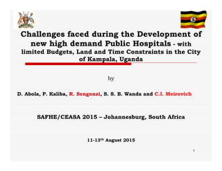 Challenges faced during the Development of
new high demand Public Hospitals - with
limited Budgets, Land and Time Constraints in the City
of Kampala, Uganda
by
D. Abola, P. Kaliba, R. Sengonzi, S. S. B. Wanda and C.I. Meirovich
SAFHE/CEASA 2015 – Johannesburg, South Africa
11-13th August 2015
1
 