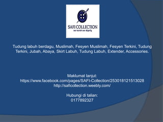 Tudung labuh berdagu, Muslimah, Fesyen Muslimah, Fesyen Terkini, Tudung 
Terkini, Jubah, Abaya, Skirt Labuh, Tudung Labuh, Extender, Accessories. 
Maklumat lanjut: 
https://www.facebook.com/pages/SAFI-Collection/253018121513028 
http://saficollection.weebly.com/ 
Hubungi di talian: 
0177892327 
 