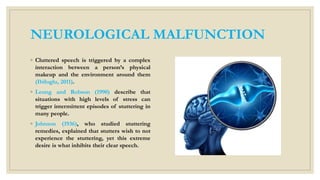 NEUROLOGICAL MALFUNCTION
◦ Cluttered speech is triggered by a complex
interaction between a person’s physical
makeup and the environment around them
(Ibiloglu, 2011).
◦ Leung and Robson (1990) describe that
situations with high levels of stress can
trigger intermittent episodes of stuttering in
many people.
◦ Johnson (1936), who studied stuttering
remedies, explained that stutters wish to not
experience the stuttering, yet this extreme
desire is what inhibits their clear speech.
 