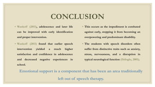 CONCLUSION
◦ Wankoff (2011), adolescence and later life
can be improved with early identification
and proper intervention.
◦ Wankoff (2011) found that earlier speech
intervention yielded a much higher
satisfaction and confidence in adolescence
and decreased negative experiences in
school.
◦ This occurs as the impediment is combated
against early, stopping it from becoming an
overpowering and predominant disability.
◦ The students with speech disorders often
suffer from distinctive traits such as anxiety,
stress, nervousness, and a disruption in
typical neurological function (Ibiloglu, 2001).
Emotional support is a component that has been an area traditionally
left out of speech therapy.
 