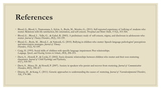 References
◦ Blood, G., Blood, I., Tramontana, I., Sylvia, A., Boyle, M., Motzko, G., (2011). Self-reported experience of bullying of students who
stutter: Relations with life satisfaction, life orientation, and self-esteem. Perceptual and Motor Skills, 113(2), 353-364.
◦ Blood, G. , Blood, I. , Tellis, G. , & Gabel, R. (2003). A preliminary study of self-esteem, stigma, and disclosure in adolescents who
stutter. Journal of Fluency Disorders, 28(2), 143-159.
◦ Blood, G. , Boyle, M. , Blood, I. , & Nalesnik, G. (2010). Bullying in children who stutter: Speech-language pathologists' perceptions
and intervention strategies. Journal of Fluency
Disorders, 35(2), 92-109.
◦ Craig, H. (1993). Social skills of children with specific language impairment: Peer relationships.
Language, Speech, and Hearing Services in Schools, 24(4), 206-215.
◦ Davis, S. , Howell, P. , & Cooke, F. (2002). Socio dynamic relationships between children who stutter and their non-stuttering
classmates. Journal of Child Psychology and Psychiatry,
43(7), 939-947.
◦ Davis, S. , Shisca, D. , & Howell, P. (2007). Anxiety in speakers who persist and recover from stuttering. Journal of Communication
Disorders, 40(5), 398-417.
◦ Drayna, D. , & Kang, C. (2011). Genetic approaches to understanding the causes of stuttering. Journal of Neurodevelopmental Disorders,
3(4), 374-380.
 