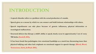 INTRODUCTION
◦ A speech disorder refers to a problem with the actual production of sounds.
◦ Speech gives us a means by which we can connect and build intimate relationships with others.
◦ Speech impediments can take place because of genetic influences, physical deformities or
neurological malfunctions.
◦ Structural defects that disrupt a child’s ability to speak clearly occur in approximately 1 out of every
700 births (Sataloff, 2011).
◦ It has been found that pathologists view emotional hardships as a much less threatening issue than
physical bullying and often lack emphasis on emotional support in speech therapy (Blood, Blood,
Tramontana, Sylvia, & Boyle 2011).
 
