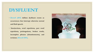 DYSFLUENT
◦ Howell (2011) defines dysfluent events as
occurrences that interrupt otherwise normal
and fluid speech.
◦ Interjections, word repetitions, part word
repetitions, prolongations, broken words,
incomplete phrases (abandonments), and
revisions (Howell 2011).
 