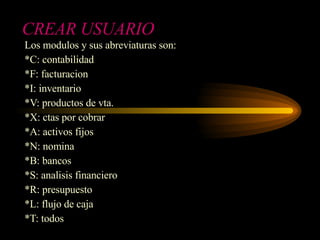 CREAR USUARIO Los modulos y sus abreviaturas son: *C: contabilidad *F: facturacion *I: inventario *V: productos de vta. *X: ctas por cobrar *A: activos fijos *N: nomina *B: bancos *S: analisis financiero *R: presupuesto *L: flujo de caja *T: todos 