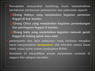 • Kewujudan masyarakat berbilang kaum menyebabkan
berlakunya perbezaan petempatan dan pekerjaan seperti:
Orang Melayu yang menjalankan kegiatan pertanian
tinggal di luar bandar.
Orang China yang menjalankan kegiatan perlombongan
dan perniagaan tinggal di bandar.
Orang India yang menjalankan kegiatan menoreh getah
tinggal di ladang getah atau estet.
• petempatan dan jenis pekerjaan yang berbeza mengikut
kaum menyebabkan kesepaduan dan interaksi antara kaum
tidak wujud pada zaman penjajahan British.
• Keadaan ini menyulitkan proses perpaduan nasional di
negara kita selepas merdeka.
 