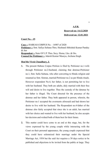 1
A.F.R.
Reserved on: 14.12.2020
Delivered on: 12.01.2021
Court No. - 15
Case :- HABEAS CORPUS No. - 16907 of 2020
Petitioner :- Smt. Safiya Sultana Thru. Husband Abhishek Kumar Pandey
& Anr
Respondent :- State Of U.P. Thru. Secy. Home, Lko. & Ors.
Counsel for Petitioner :- Adarsh Kumar Maurya, Archana Singh
Hon'ble Vivek Chaudhary, J.
1. The present Habeas Corpus Petition is filed by Petitioner no.1-wife
through Petitioner no.2-husband, claiming that detenue-Petitioner
no.1, Smt. Safia Sultana, who after converting to Hindu religion and
renamed as Smt. Simran, married Petitioner no.2 as per Hindu rituals.
However respondent No.4, her father, is not permitting her to live
with her husband. They both are adults, duly married with their free
will and desire to live together. Thus the custody of the detenue by
her father is illegal. The Court directed for the presence of the
detenue and her father. They both appeared in person, wherein, the
Petitioner no.1 accepted the averments aforesaid and had shown her
desire to live with her husband. The Respondent no.4-father of the
detenue also fairly accepted that since she is an adult, has married
with her choice and wanted to live with her husband, he also accepts
her decision and wished both of them best for their future.
2. This matter could have come to an end at this stage, but, for the
views expressed by the young couple while interacting with the
Court on their personal appearance, the young couple expressed that
they could have solemnized their marriage under the Special
Marriage Act, 1954 but the said Act requires a 30 days notice to be
published and objections to be invited from the public at large. They
 