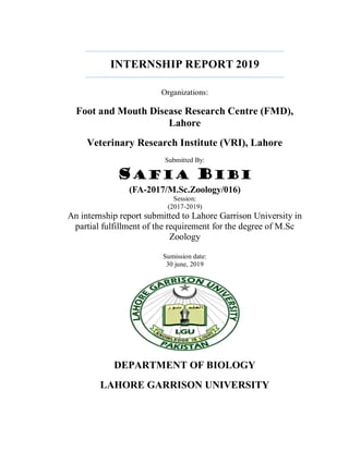 INTERNSHIP REPORT 2019
Organizations:
Foot and Mouth Disease Research Centre (FMD),
Lahore
Veterinary Research Institute (VRI), Lahore
Submitted By:
SAFIA BIBI
(FA-2017/M.Sc.Zoology/016)
Session:
(2017-2019)
An internship report submitted to Lahore Garrison University in
partial fulfillment of the requirement for the degree of M.Sc
Zoology
Sumission date:
30 june, 2019
DEPARTMENT OF BIOLOGY
LAHORE GARRISON UNIVERSITY
 