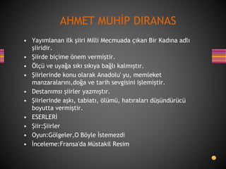 • Yayımlanan ilk şiiri Milli Mecmuada çıkan Bir Kadına adlı
şiiridir.
• Şiirde biçime önem vermiştir.
• Ölçü ve uyağa sıkı sıkıya bağlı kalmıştır.
• Şiirlerinde konu olarak Anadolu' yu, memleket
manzaralarını,doğa ve tarih sevgisini işlemiştir.
• Destanımsı şiirler yazmıştır.
• Şiirlerinde aşkı, tabiatı, ölümü, hatıraları düşündürücü
boyutta vermiştir.
• ESERLERİ
• Şiir:Şiirler
• Oyun:Gölgeler,O Böyle İstemezdi
• İnceleme:Fransa'da Müstakil Resim
AHMET MUHİP DIRANAS
 