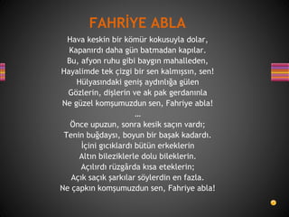 Hava keskin bir kömür kokusuyla dolar,
Kapanırdı daha gün batmadan kapılar.
Bu, afyon ruhu gibi baygın mahalleden,
Hayalimde tek çizgi bir sen kalmışsın, sen!
Hülyasındaki geniş aydınlığa gülen
Gözlerin, dişlerin ve ak pak gerdanınla
Ne güzel komşumuzdun sen, Fahriye abla!
…
Önce upuzun, sonra kesik saçın vardı;
Tenin buğdaysı, boyun bir başak kadardı.
İçini gıcıklardı bütün erkeklerin
Altın bileziklerle dolu bileklerin.
Açılırdı rüzgârda kısa eteklerin;
Açık saçık şarkılar söylerdin en fazla.
Ne çapkın komşumuzdun sen, Fahriye abla!
FAHRİYE ABLA
 