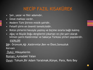 • Şair, yazar ve fikir adamıdır.
• Üstat mahlası vardır.
• Modern Türk Şiirinin mistik şairidir.
• Felsefi şiirin en önemli temsilcisidir.
• Bütün şiirlerini heceyle yazmış ve biçime ısrarla bağlı kalmış
• Ağaç ve Büyük Doğu dergilerini çıkartan ve çile şairi olarak
bilinen şairin Kaldırımlar ve Sakarya Türküsü şiirleri popülerdir.
ESERLERİ
Şiir: Örümcek Ağı ,Kaldırımlar,Ben ve Ötesi,Sonsuzluk
Kervanı
Öykü: Hikayelerim
Roman: Aynadaki Yalan
Oyun: Tohum,Bir Adam Yaratmak,Künye, Para, Reis Bey
NECİP FAZIL KISAKÜREK
 