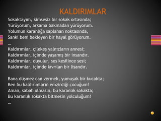 Sokaktayım, kimsesiz bir sokak ortasında;
Yürüyorum, arkama bakmadan yürüyorum.
Yolumun karanlığa saplanan noktasında,
Sanki beni bekleyen bir hayal görüyorum.
…
Kaldırımlar, çilekeş yalnızların annesi;
Kaldırımlar, içimde yaşamış bir insandır.
Kaldırımlar, duyulur, ses kesilince sesi;
Kaldırımlar, içimde kıvrılan bir lisandır.
Bana düşmez can vermek, yumuşak bir kucakta;
Ben bu kaldırımların emzirdiği çocuğum!
Aman, sabah olmasın, bu karanlık sokakta;
Bu karanlık sokakta bitmesin yolculuğum!
…
KALDIRIMLAR
 