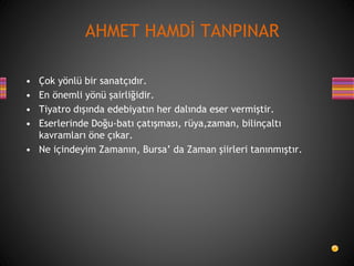 • Çok yönlü bir sanatçıdır.
• En önemli yönü şairliğidir.
• Tiyatro dışında edebiyatın her dalında eser vermiştir.
• Eserlerinde Doğu-batı çatışması, rüya,zaman, bilinçaltı
kavramları öne çıkar.
• Ne içindeyim Zamanın, Bursa’ da Zaman şiirleri tanınmıştır.
AHMET HAMDİ TANPINAR
 
